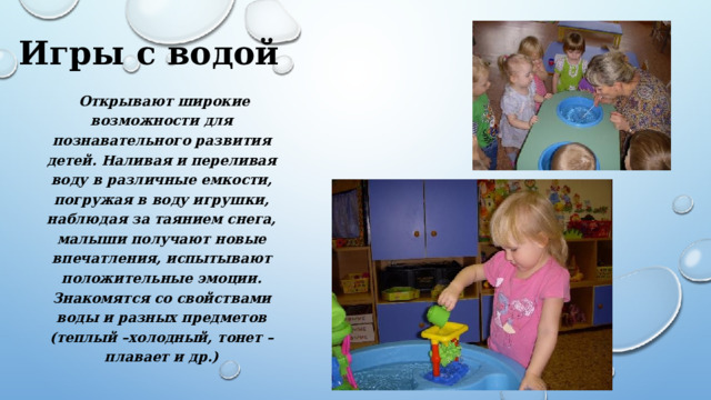 Игры с водой  Открывают широкие возможности для познавательного развития детей. Наливая и переливая воду в различные емкости, погружая в воду игрушки, наблюдая за таянием снега, малыши получают новые впечатления, испытывают положительные эмоции. Знакомятся со свойствами воды и разных предметов (теплый –холодный, тонет – плавает и др.) 