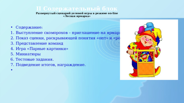 II Содержательный блок  Развернутый сценарий деловой игры в режиме on-line  «Лесная ярмарка»   Содержание: Выступление скоморохов – приглашение на ярмарку Показ сценки, раскрывающей понятия «опт» и «розница» Представление команд Игра «Парные картинки» Миниатюры Тестовые задания. Подведение итогов, награждение.   
