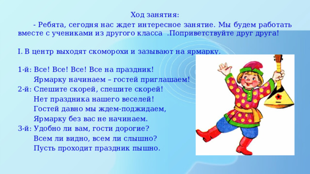 Ход занятия:  - Ребята, сегодня нас ждет интересное занятие. Мы будем работать вместе с учениками из другого класса .Поприветствуйте друг друга!    В центр выходят скоморохи и зазывают на ярмарку.   1-й: Все! Все! Все! Все на праздник!  Ярмарку начинаем – гостей приглашаем! 2-й: Спешите скорей, спешите скорей!  Нет праздника нашего веселей!  Гостей давно мы ждем-поджидаем,  Ярмарку без вас не начинаем. 3-й: Удобно ли вам, гости дорогие?  Всем ли видно, всем ли слышно?  Пусть проходит праздник пышно. 