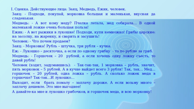 Сценка. Действующие лица: Заяц, Медведь, Ежик, человек. Заяц: - Подходи, покупай, морковка большая и маленькая, вкусная да сладенькая. Медведь: - А вот кому меду? Пчелка летала, мед собирала… В одной маленькой ложке очень большая польза! Ежик: - А вот рыжики в лукошке! Подходи, купи немножко! Грибы царские: на засолку, на жаренку, и сварить и засушить! Человек: - Что почем продаем? Заяц: - Морковка! Рубль – штучка, три рубля – кучка. Еж: - Лукошко – десяточка, а если по одному грибку - то по рублю за гриб. Медведь: - Горшочек – 20 рублей, а если хочешь одну ложку съесть, то давай рубль! Человек (ходит, задумавшись): - Так-так-так, 1 морковка – рубль, значит, пять морковок – 5 рублей. А в кучке выйдет всего 3 рубля! Так, так… Мед… горшочек – 20 рублей, одна ложка – рубль. А сколько ложек меда в горшочке? Так-так…И лукошко… Выходит, если брать помалу – заплачу дороже. А если возьму много – заплачу дешевле. Это мне выгоднее! А давайте-ка мне и лукошко грибочков, и горшочек меда, и всю морковку!   