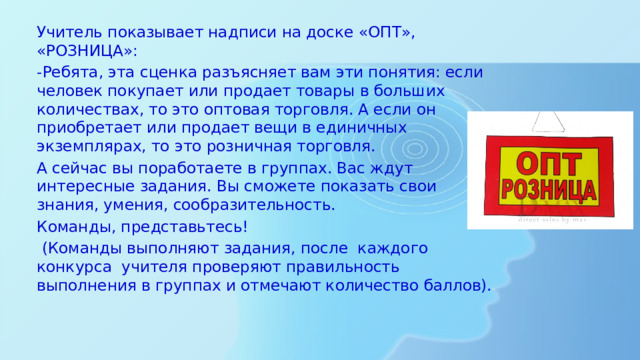 Учитель показывает надписи на доске «ОПТ», «РОЗНИЦА»: -Ребята, эта сценка разъясняет вам эти понятия: если человек покупает или продает товары в больших количествах, то это оптовая торговля. А если он приобретает или продает вещи в единичных экземплярах, то это розничная торговля. А сейчас вы поработаете в группах. Вас ждут интересные задания. Вы сможете показать свои знания, умения, сообразительность. Команды, представьтесь!   (Команды выполняют задания, после каждого конкурса учителя проверяют правильность выполнения в группах и отмечают количество баллов).   