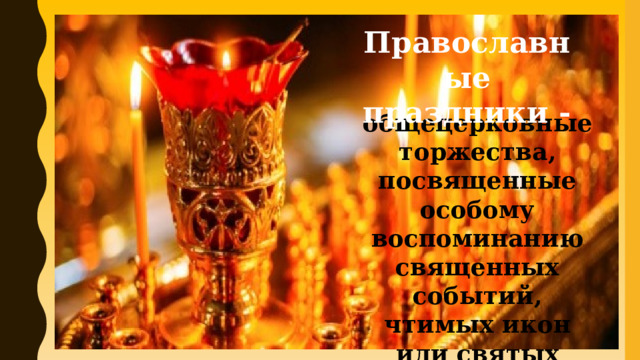 Православные праздники -  общецерковные торжества, посвященные особому воспоминанию священных событий, чтимых икон или святых 
