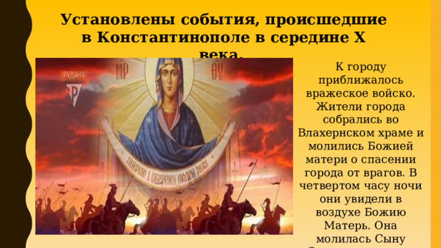 Установлены события, происшедшие в Константинополе в середине X века. К городу приближалось вражеское войско. Жители города собрались во Влахернском храме и молились Божией матери о спасении города от врагов. В четвертом часу ночи они увидели в воздухе Божию Матерь. Она молилась Сыну Своему за народ и затем распростерла свой покров над молящимися. Враги были отражены. 