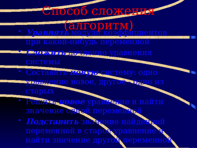 Способ сложения (алгоритм) Уравнять модули коэффициентов при какой-нибудь переменной Сложить почленно уравнения системы Составить новую систему: одно уравнение новое, другое - одно из старых Решить новое уравнение и найти значение одной переменной Подставить значение найденной переменной в старое уравнение и найти значение другой переменной Записать ответ: х=…; у=… . 