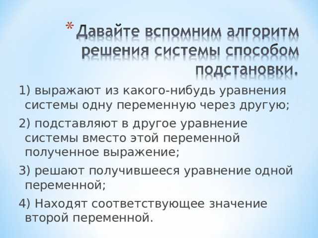 1) выражают из какого-нибудь уравнения системы одну переменную через другую; 2) подставляют в другое уравнение системы вместо этой переменной полученное выражение; 3) решают получившееся уравнение одной переменной; 4) Находят соответствующее значение второй переменной. 