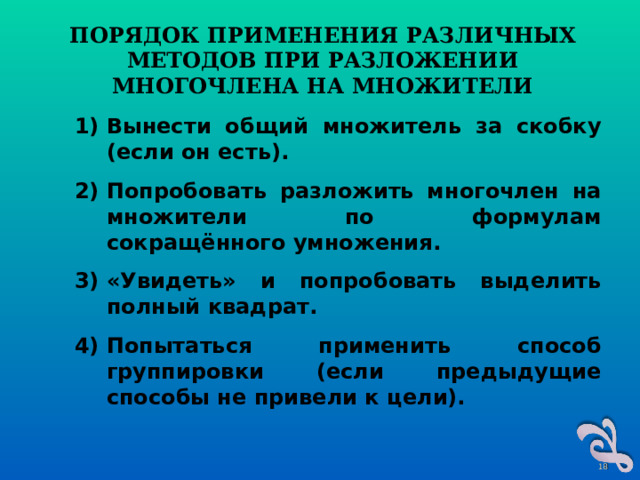 ПОРЯДОК ПРИМЕНЕНИЯ РАЗЛИЧНЫХ МЕТОДОВ ПРИ РАЗЛОЖЕНИИ МНОГОЧЛЕНА НА МНОЖИТЕЛИ Вынести общий множитель за скобку (если он есть). Попробовать разложить многочлен на множители по формулам сокращённого умножения. «Увидеть» и попробовать выделить полный квадрат. Попытаться применить способ группировки (если предыдущие способы не привели к цели).  