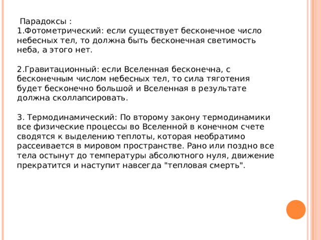   Парадоксы : 1.Фотометрический: если существует бесконечное число небесных тел, то должна быть бесконечная светимость неба, а этого нет. 2.Гравитационный: если Вселенная бесконечна, с бесконечным числом небесных тел, то сила тяготения будет бесконечно большой и Вселенная в результате должна сколлапсировать. 3. Термодинамический: По второму закону термодинамики все физические процессы во Вселенной в конечном счете сводятся к выделению теплоты, которая необратимо рассеивается в мировом пространстве. Рано или поздно все тела остынут до температуры абсолютного нуля, движение прекратится и наступит навсегда 