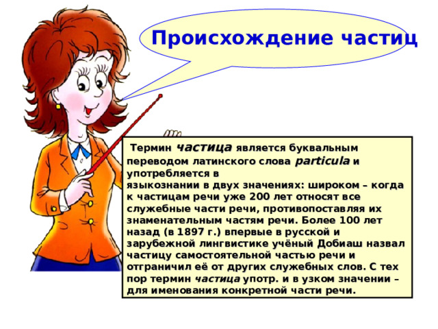  Происхождение частиц     Термин частица  является буквальным переводом латинского слова particula и употребляется в языкознании в двух значениях: широком – когда к частицам речи уже 200 лет относят все служебные части речи, противопоставляя их знаменательным частям речи. Более 100 лет назад (в 1897 г.) впервые в русской и зарубежной лингвистике учёный Добиаш назвал частицу самостоятельной частью речи и отграничил её от других служебных слов. С тех пор термин частица употр. и в узком значении – для именования конкретной части речи.  