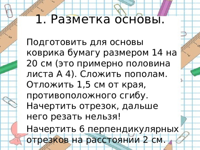 1. Разметка основы. Подготовить для основы коврика бумагу размером 14 на 20 см (это примерно половина листа А 4). Сложить пополам. Отложить 1,5 см от края, противоположного сгибу. Начертить отрезок, дальше него резать нельзя! Начертить 6 перпендикулярных отрезков на расстоянии 2 см. 