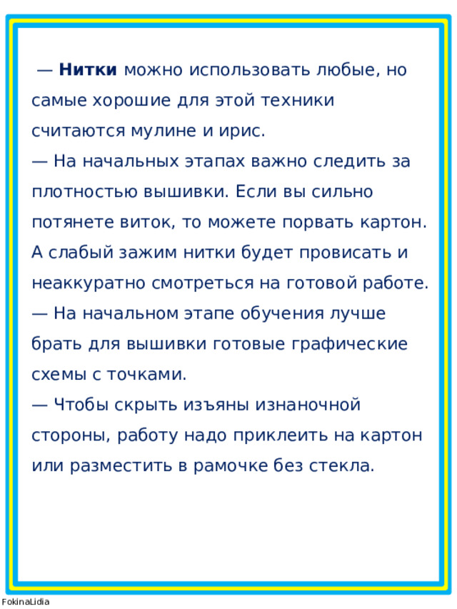  —  Нитки  можно использовать любые, но самые хорошие для этой техники считаются мулине и ирис. — На начальных этапах важно следить за плотностью вышивки. Если вы сильно потянете виток, то можете порвать картон. А слабый зажим нитки будет провисать и неаккуратно смотреться на готовой работе. — На начальном этапе обучения лучше брать для вышивки готовые графические схемы с точками. — Чтобы скрыть изъяны изнаночной стороны, работу надо приклеить на картон или разместить в рамочке без стекла. © FokinaLidia 