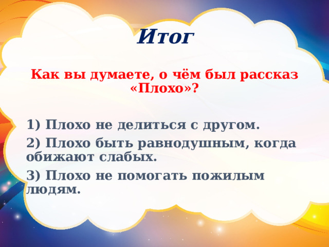 Итог Как вы думаете, о чём был рассказ «Плохо»?  1) Плохо не делиться с другом. 2) Плохо быть равнодушным, когда обижают слабых. 3) Плохо не помогать пожилым людям.  