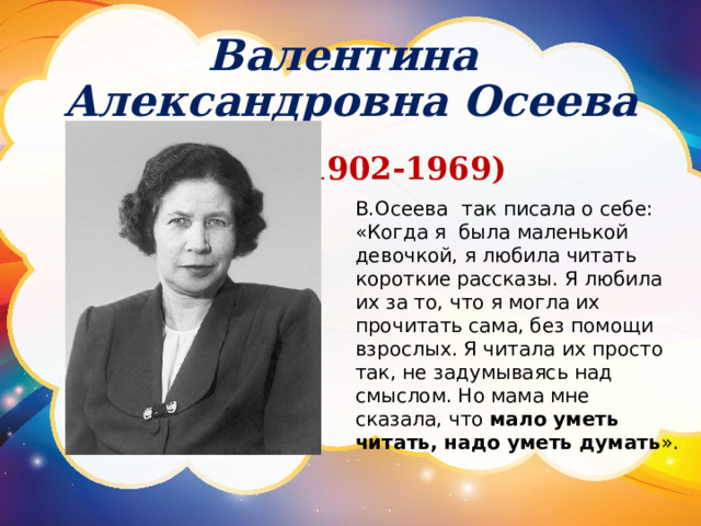 Валентина Александровна Осеева ( 1902-1969) В.Осеева  так писала о себе: «Когда я была маленькой девочкой, я любила читать короткие рассказы. Я любила их за то, что я могла их прочитать сама, без помощи взрослых. Я читала их просто так, не задумываясь над смыслом. Но мама мне сказала, что мало уметь читать, надо уметь думать ». 