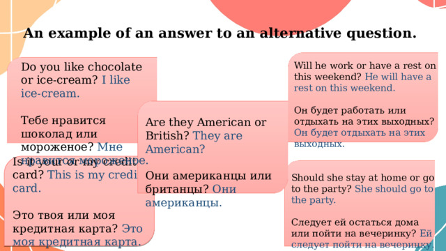 Аn example of an answer to an alternative question. Will he work or have a rest on this weekend? He will have a rest on this weekend. Он будет работать или отдыхать на этих выходных? Он будет отдыхать на этих выходных. Do you like chocolate or ice-cream? I like ice-cream. Тебе нравится шоколад или мороженое? Мне нравится мороженое. Are they American or British? They are American? Они американцы или британцы? Они американцы . Is it your or my credit card? This is my credit card. Это твоя или моя кредитная карта? Это моя кредитная карта. Should she stay at home or go to the party? She should go to the party. Следует ей остаться дома или пойти на вечеринку? Ей следует пойти на вечеринку. 