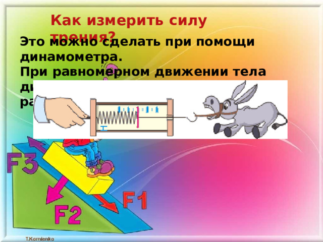 Как измерить силу трения? Это можно сделать при помощи динамометра. При равномерном движении тела динамометр показывает силу тяги, равную силе трения. 