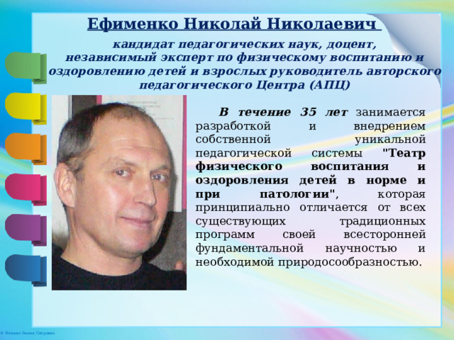 Ефименко Николай Николаевич кандидат педагогических наук, доцент, независимый эксперт по физическому воспитанию и оздоровлению детей и взрослых руководитель авторского педагогического Центра (АПЦ) В течение 35 лет занимается разработкой и внедрением собственной уникальной педагогической системы 