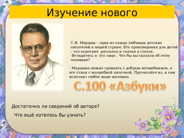 Изучение нового С.Я. Маршак – один из самых любимых детских писателей в нашей стране. Его произведения для детей – это короткие рассказы и сказки в стихах. -Вглядитесь в это лицо . Что бы вы сказали об этом человеке? - Маршака можно сравнить с добрым волшебником, а его стихи с волшебной палочкой. Прочитайте их, и они исполнят любое ваше желание. Достаточно ли сведений об авторе? Что ещё хотелось бы узнать? 