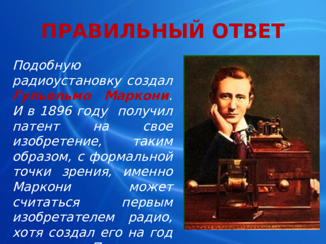 ПРАВИЛЬНЫЙ ОТВЕТ Подобную радиоустановку создал Гульельмо Маркони . И в 1896 году получил патент на свое изобретение, таким образом, с формальной точки зрения, именно Маркони может считаться первым изобретателем радио, хотя создал его на год позже, чем Попов. 