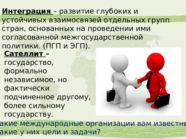 Интеграция   – развитие глубоких и устойчивых взаимосвязей отдельных групп стран, основанных на проведении ими согласованной межгосударственной политики. (ПГП и ЭГП). Сателлит  – государство, формально независимое, но фактически подчиненное другому, более сильному государству. Какие международные организации вам известны? Какие у них цели и задачи? 
