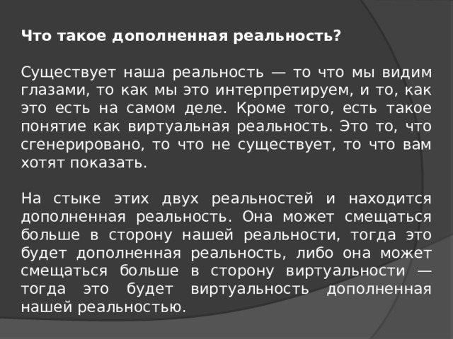 Что такое дополненная реальность?  Существует наша реальность — то что мы видим глазами, то как мы это интерпретируем, и то, как это есть на самом деле. Кроме того, есть такое понятие как виртуальная реальность. Это то, что сгенерировано, то что не существует, то что вам хотят показать.   На стыке этих двух реальностей и находится дополненная реальность. Она может смещаться больше в сторону нашей реальности, тогда это будет дополненная реальность, либо она может смещаться больше в сторону виртуальности — тогда это будет виртуальность дополненная нашей реальностью. 