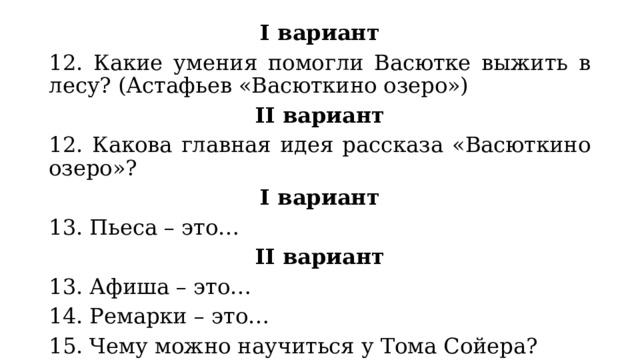 I вариант 12. Какие умения помогли Васютке выжить в лесу? (Астафьев «Васюткино озеро») II вариант 12. Какова главная идея рассказа «Васюткино озеро»? I вариант 13. Пьеса – это… II вариант 13. Афиша – это… 14. Ремарки – это… 15. Чему можно научиться у Тома Сойера? 