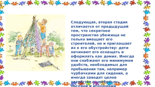 Следующая, вторая стадия отличается от предыдущей тем, что секретное пространство убежища не только вмещает его строителей, но и приглашает их к его обустройству: дети начинают его оснащать и оформлять как домик. Иногда они снабжают его минимумом удобств, необходимых для пребывания там, например чурбачками для сидения, а иногда заводят целое хозяйство с «мебелью», посудой и игрушками 