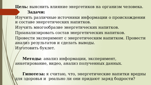 Цель: выяснить влияние энергетиков на организм человека.  Задачи: Изучить различные источники информации о происхождении и составе энергетических напитков. Изучить многообразие энергетических напитков. Проанализировать состав энергетических напитков. Провести эксперимент с энергетическим напитком. Провести анализ результатов и сделать выводы. Изготовить буклет.    Методы : анализ информации, эксперимент, анкетирование, видео, анализ полученных данных.    Гипотеза: я считаю, что, энергетические напитки вредны для здоровья и реально ли они придают заряд бодрости? 