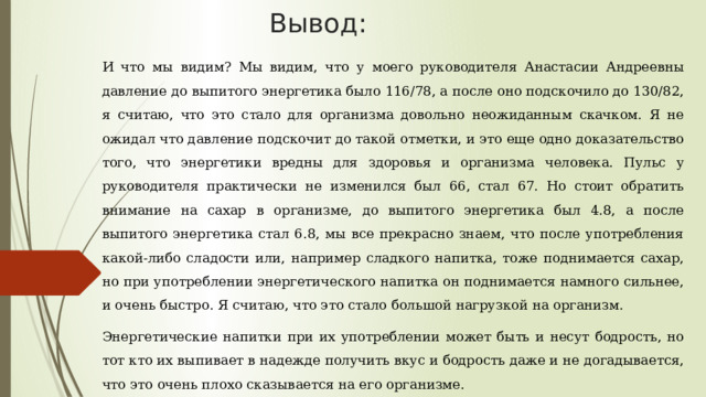 Вывод: И что мы видим? Мы видим, что у моего руководителя Анастасии Андреевны давление до выпитого энергетика было 116/78, а после оно подскочило до 130/82, я считаю, что это стало для организма довольно неожиданным скачком. Я не ожидал что давление подскочит до такой отметки, и это еще одно доказательство того, что энергетики вредны для здоровья и организма человека. Пульс у руководителя практически не изменился был 66, стал 67. Но стоит обратить внимание на сахар в организме, до выпитого энергетика был 4.8, а после выпитого энергетика стал 6.8, мы все прекрасно знаем, что после употребления какой-либо сладости или, например сладкого напитка, тоже поднимается сахар, но при употреблении энергетического напитка он поднимается намного сильнее, и очень быстро. Я считаю, что это стало большой нагрузкой на организм. Энергетические напитки при их употреблении может быть и несут бодрость, но тот кто их выпивает в надежде получить вкус и бодрость даже и не догадывается, что это очень плохо сказывается на его организме. 