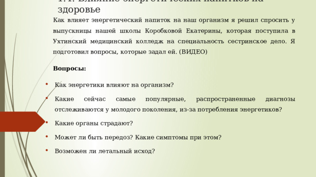1.4. Влияние энергетических напитков на здоровье Как влияет энергетический напиток на наш организм я решил спросить у выпускницы нашей школы Коробковой Екатерины, которая поступила в Ухтинский медицинский колледж на специальность сестринское дело. Я подготовил вопросы, которые задал ей. (ВИДЕО) Вопросы: Как энергетики влияют на организм? Какие сейчас самые популярные, распространенные диагнозы отслеживаются у молодого поколения, из-за потребления энергетиков? Какие органы страдают? Может ли быть передоз? Какие симптомы при этом? Возможен ли летальный исход? 