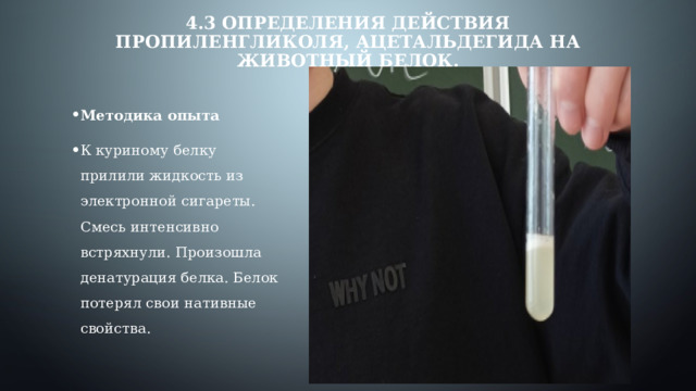 4.3 Определения действия пропиленгликоля, ацетальдегида на животный белок. Методика опыта К куриному белку прилили жидкость из электронной сигареты. Смесь интенсивно встряхнули. Произошла денатурация белка. Белок потерял свои нативные свойства. 