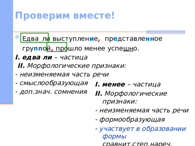 Проверим вместе! Едва _ ли выступлен и е , пр е дставле нн ое гру пп ой , прошло менее успе шн о. I.  едва ли – частица  II. Морфологические признаки: - неизменяемая часть речи - смыслообразующая - доп.знач. сомнения  I.  менее – частица II. Морфологические признаки: - неизменяемая часть речи - формообразующая - участвует в образовании формы сравнит.степ.нареч.   