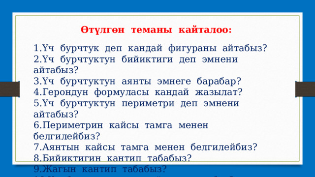 Өтүлгөн теманы кайталоо: 1.Үч бурчтук деп кандай фигураны айтабыз? 2.Үч бурчтуктун бийиктиги деп эмнени айтабыз? 3.Үч бурчтуктун аянты эмнеге барабар? 4.Герондун формуласы кандай жазылат? 5.Үч бурчтуктун периметри деп эмнени айтабыз? 6.Периметрин кайсы тамга менен белгилейбиз? 7.Аянтын кайсы тамга менен белгилейбиз? 8.Бийиктигин кантип табабыз? 9.Жагын кантип табабыз? 10.Үч бурчтуктун кандай түрлөрү бар? 