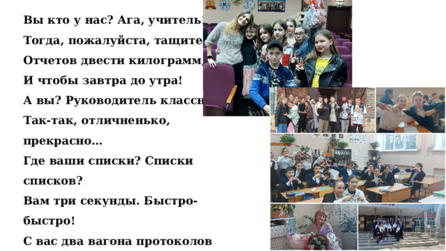 Вы кто у нас? Ага, учитель! Тогда, пожалуйста, тащите: Отчетов двести килограмм, И чтобы завтра до утра! А вы? Руководитель классный? Так-так, отличненько, прекрасно… Где ваши списки? Списки списков? Вам три секунды. Быстро-быстро! С вас два вагона протоколов О том, о сем, о чем неважно. Чтоб в электронном и бумажном! Автор неизвестен 
