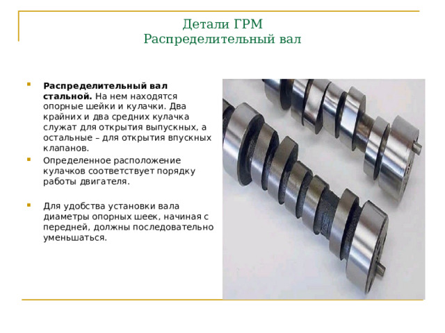 Детали ГРМ  Распределительный вал   Распределительный вал стальной. На нем находятся опорные шейки и кулачки. Два крайних и два средних кулачка служат для открытия выпускных, а остальные – для открытия впускных клапанов. Определенное расположение кулачков соответствует порядку работы двигателя.  Для удобства установки вала диаметры опорных шеек, начиная с передней, должны последовательно уменьшаться. 