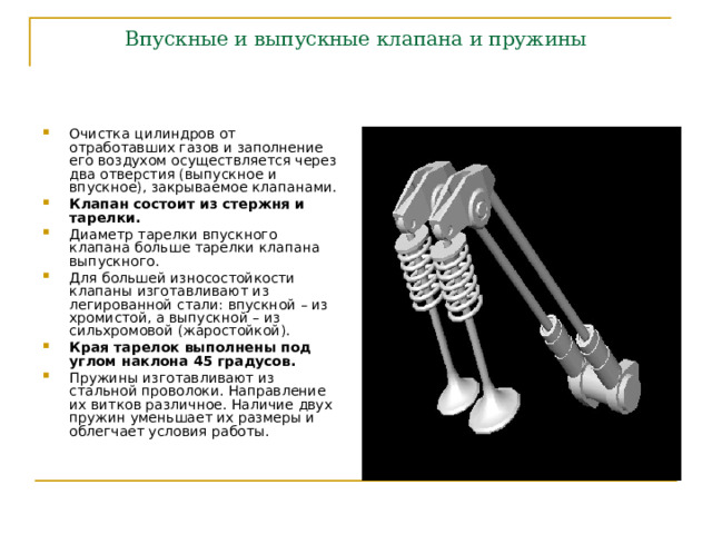 Впускные и выпускные клапана и пружины Очистка цилиндров от отработавших газов и заполнение его воздухом осуществляется через два отверстия (выпускное и впускное), закрываемое клапанами. Клапан состоит из стержня и тарелки. Диаметр тарелки впускного клапана больше тарелки клапана выпускного. Для большей износостойкости клапаны изготавливают из легированной стали: впускной – из хромистой, а выпускной – из сильхромовой (жаростойкой). Края тарелок выполнены под углом наклона 45 градусов. Пружины изготавливают из стальной проволоки. Направление их витков различное. Наличие двух пружин уменьшает их размеры и облегчает условия работы. 