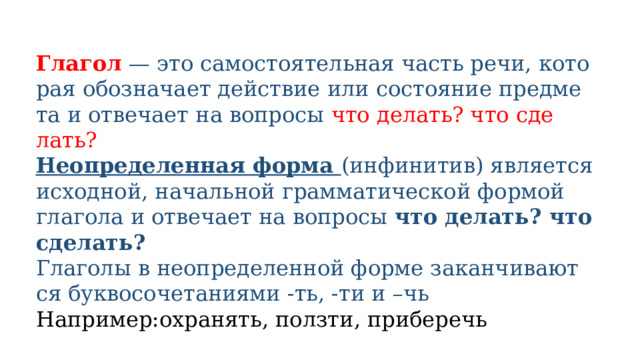 Глагол — это само­сто­я­тель­ная часть речи, кото­рая обо­зна­ча­ет дей­ствие или состо­я­ние пред­ме­та и отве­ча­ет на вопросы что делать? что сде­лать? Неопределенная фор­ма (инфи­ни­тив) явля­ет­ся исход­ной, началь­ной грам­ма­ти­че­ской фор­мой гла­го­ла и отве­ча­ет на вопро­сы что делать? что сделать? Глаголы в неопре­де­лен­ной фор­ме закан­чи­ва­ют­ся бук­во­со­че­та­ни­я­ми -ть, -ти и –чь Например:охра­нять, полз­ти, при­бе­речь 