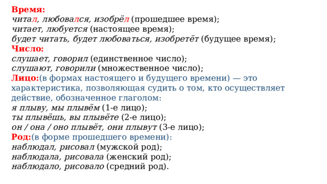Время:   чита л , любова л ся, изобрё л  (прошедшее время); читает, любуется  (настоящее время); будет читать, будет любоваться, изобретёт  (будущее время); Число: слушает, говорил  (единственное число); слушают, говорили  (множественное число); Лицо: (в формах настоящего и будущего времени) — это характеристика, позволяющая судить о том, кто осуществляет действие, обозначенное глаголом: я плыву, мы плывём  (1-е лицо); ты плывёшь, вы плывёте  (2-е лицо); он / она / оно плывёт, они плывут  (3-е лицо); Род: (в форме прошедшего времени):  наблюдал, рисовал  (мужской род); наблюдала, рисовала  (женский род); наблюдало, рисовало  (средний род). 