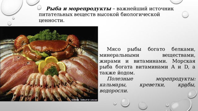 Рыба и морепродукты  – важнейший источник питательных веществ высокой биологической ценности. Мясо рыбы богато белками, минеральными веществами, жирами и витаминами. Морская рыба богата витаминами A и D, а также йодом. Полезные морепродукты: кальмары, креветки, крабы, водоросли. 