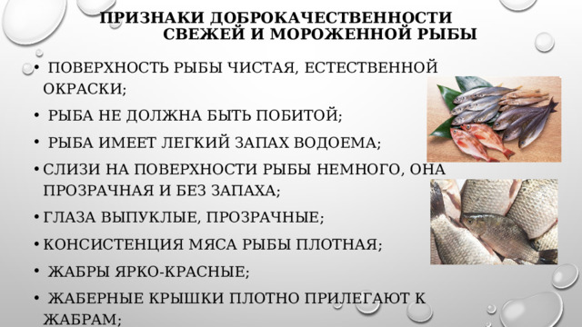 Признаки доброкачественности свежей и мороженной рыбы   поверхность рыбы чистая, естественной окраски;   рыба не должна быть побитой;   рыба имеет легкий запах водоема; слизи на поверхности рыбы немного, она прозрачная и без запаха; глаза выпуклые, прозрачные; консистенция мяса рыбы плотная;   жабры ярко-красные;   жаберные крышки плотно прилегают к жабрам;   