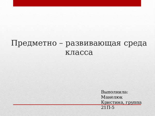Предметно – развивающая среда класса Выполнила: Манелюк Кристина, группа 21П-5 