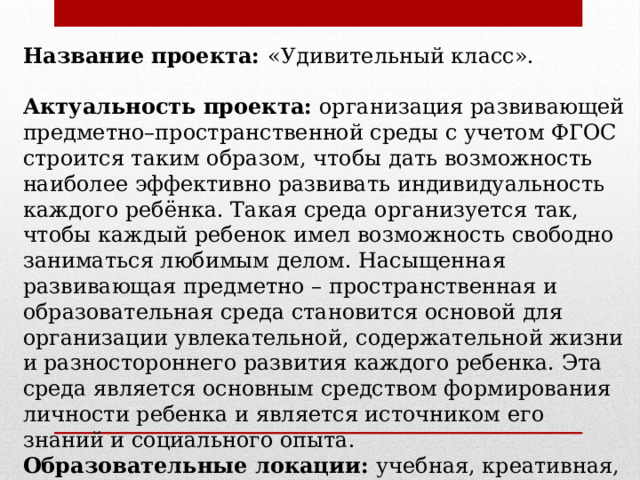 Название проекта: «Удивительный класс». Актуальность проекта: организация развивающей предметно–пространственной среды с учетом ФГОС строится таким образом, чтобы дать возможность наиболее эффективно развивать индивидуальность каждого ребёнка. Такая среда организуется так, чтобы каждый ребенок имел возможность свободно заниматься любимым делом. Насыщенная развивающая предметно – пространственная и образовательная среда становится основой для организации увлекательной, содержательной жизни и разностороннего развития каждого ребенка. Эта среда является основным средством формирования личности ребенка и является источником его знаний и социального опыта. Образовательные локации: учебная, креативная, развивающая. 