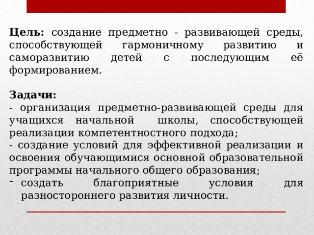 Цель: создание предметно - развивающей среды, способствующей гармоничному развитию и саморазвитию детей с последующим её формированием. Задачи: - организация предметно-развивающей среды для учащихся начальной школы, способствующей реализации компетентностного подхода; - создание условий для эффективной реализации и освоения обучающимися основной образовательной программы начального общего образования; создать благоприятные условия для разностороннего развития личности.   
