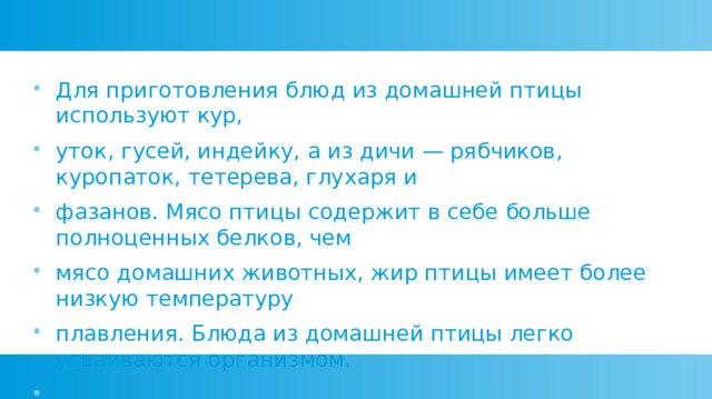 Для приготовления блюд из домашней птицы используют кур, уток, гусей, индейку, а из дичи — рябчиков, куропаток, тетерева, глухаря и фазанов. Мясо птицы содержит в себе больше полноценных белков, чем мясо домашних животных, жир птицы имеет более низкую температуру плавления. Блюда из домашней птицы легко усваиваются организмом. 