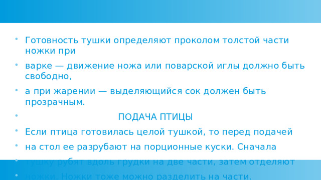 Готовность тушки определяют проколом толстой части ножки при варке — движение ножа или поварской иглы должно быть свободно, а при жарении — выделяющийся сок должен быть прозрачным.  ПОДАЧА ПТИЦЫ Если птица готовилась целой тушкой, то перед подачей на стол ее разрубают на порционные куски. Сначала тушку рубят вдоль грудки на две части, затем отделяют ножки. Ножки тоже можно разделить на части. 