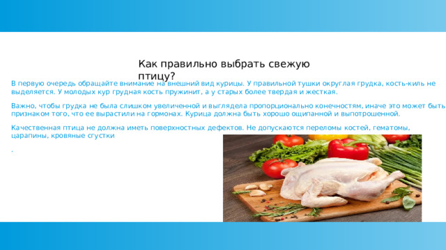 Как правильно выбрать свежую птицу? В первую очередь обращайте внимание на внешний вид курицы. У правильной тушки округлая грудка, кость-киль не выделяется. У молодых кур грудная кость пружинит, а у старых более твердая и жесткая. Важно, чтобы грудка не была слишком увеличенной и выглядела пропорционально конечностям, иначе это может быть признаком того, что ее вырастили на гормонах. Курица должна быть хорошо ощипанной и выпотрошенной. Качественная птица не должна иметь поверхностных дефектов. Не допускаются переломы костей, гематомы, царапины, кровяные сгустки . 