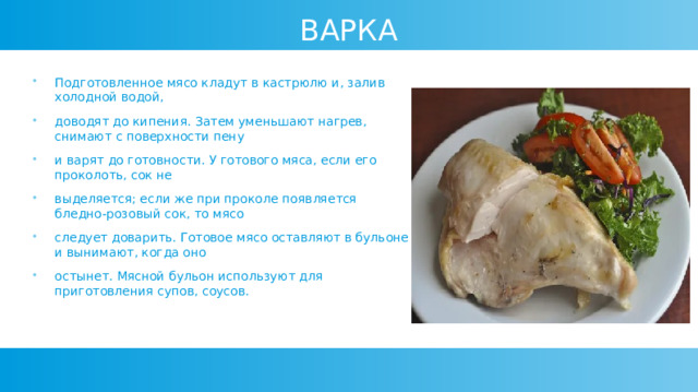 ВАРКА Подготовленное мясо кладут в кастрюлю и, залив холодной водой, доводят до кипения. Затем уменьшают нагрев, снимают с поверхности пену и варят до готовности. У готового мяса, если его проколоть, сок не выделяется; если же при проколе появляется бледно-розовый сок, то мясо следует доварить. Готовое мясо оставляют в бульоне и вынимают, когда оно остынет. Мясной бульон используют для приготовления супов, соусов. 