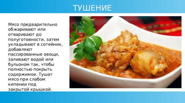ТУШЕНИЕ Мясо предварительно обжаривают или отваривают до полуготовности, затем укладывают в сотейник, добавляют пассированные овощи, заливают водой или бульоном так, чтобы полностью покрыть содержимое. Тушат мясо при слабом кипении под закрытой крышкой. 