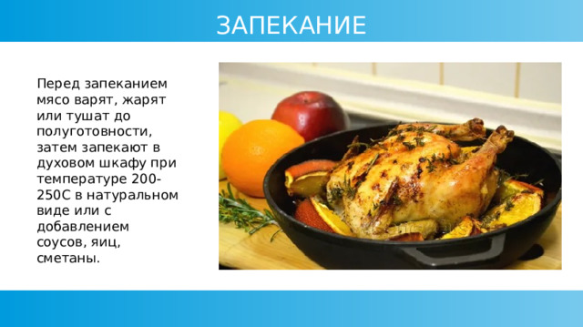 ЗАПЕКАНИЕ Перед запеканием мясо варят, жарят или тушат до полуготовности, затем запекают в духовом шкафу при температуре 200-250С в натуральном виде или с добавлением соусов, яиц, сметаны. 