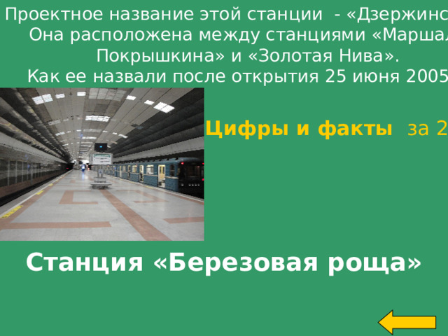 Проектное название этой станции - «Дзержинская». Она расположена между станциями «Маршала Покрышкина» и «Золотая Нива». Как ее назвали после открытия 25 июня 2005 г ? Цифры и факты за 200 Станция «Березовая роща» Welcome to Power Jeopardy   © Don Link, Indian Creek School, 2004 You can easily customize this template to create your own Jeopardy game. Simply follow the step-by-step instructions that appear on Slides 1-3.   