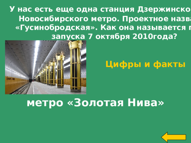  У нас есть еще одна станция Дзержинской линии  Новосибирского метро. Проектное название  «Гусинобродская». Как она называется после запуска 7 октября 2010года? Цифры и факты за 300 метро «Золотая Нива» Welcome to Power Jeopardy   © Don Link, Indian Creek School, 2004 You can easily customize this template to create your own Jeopardy game. Simply follow the step-by-step instructions that appear on Slides 1-3.   