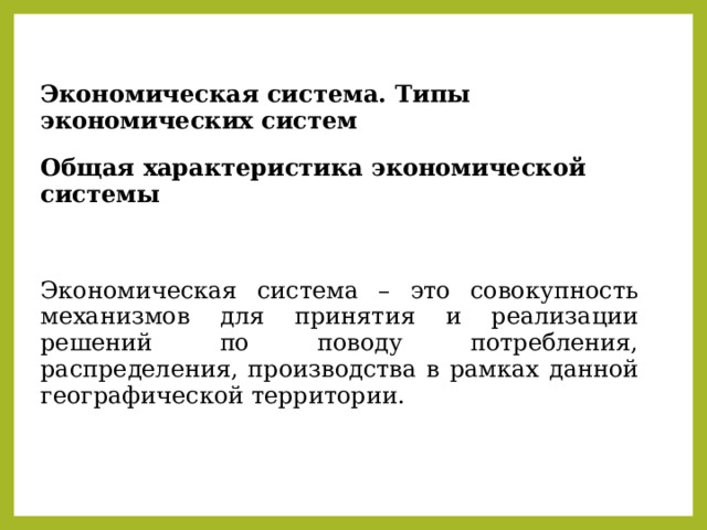 Экономическая система. Типы экономических систем Общая характеристика экономической системы  Экономическая система – это совокупность механизмов для принятия и реализации решений по поводу потребления, распределения, производства в рамках данной географической территории. 